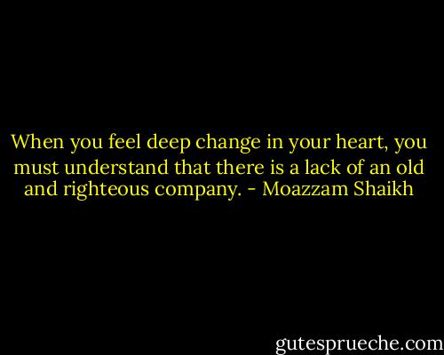 When you feel deep change in your heart, you must understand that there is a lack of an old and righteous company. - Moazzam Shaikh