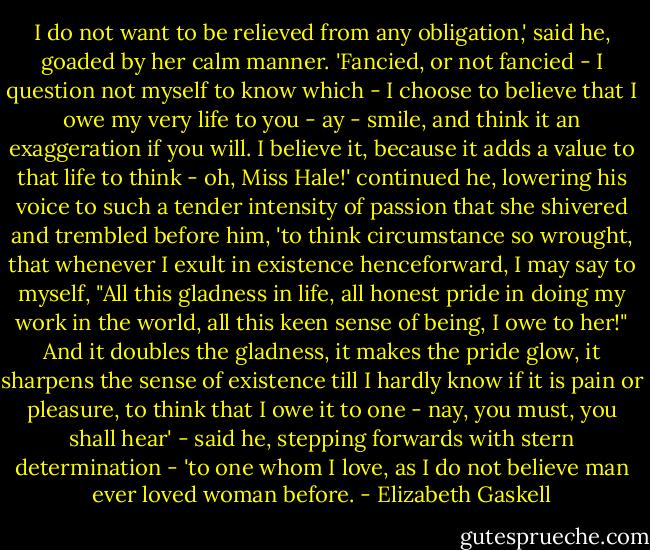 I do not want to be relieved from any obligation,' said he, goaded by her calm manner. 'Fancied, or not fancied - I question not myself to know which - I choose to believe that I owe my very life to you - ay - smile, and think it an exaggeration if you will. I believe it, because it adds a value to that life to think - oh, Miss Hale!' continued he, lowering his voice to such a tender intensity of passion that she shivered and trembled before him, 'to think circumstance so wrought, that whenever I exult in existence henceforward, I may say to myself, "All this gladness in life, all honest pride in doing my work in the world, all this keen sense of being, I owe to her!" And it doubles the gladness, it makes the pride glow, it sharpens the sense of existence till I hardly know if it is pain or pleasure, to think that I owe it to one - nay, you must, you shall hear' - said he, stepping forwards with stern determination - 'to one whom I love, as I do not believe man ever loved woman before. - Elizabeth Gaskell