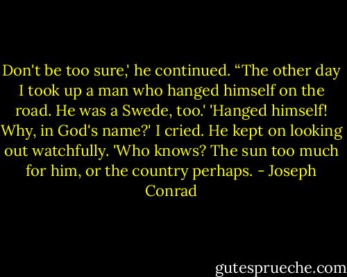 Don't be too sure,' he continued. “The other day I took up a man who hanged himself on the road. He was a Swede, too.' 'Hanged himself! Why, in God's name?' I cried. He kept on looking out watchfully. 'Who knows? The sun too much for him, or the country perhaps. - Joseph Conrad