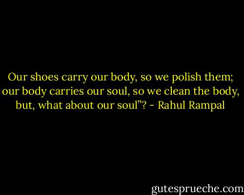 Our shoes carry our body, so we polish them; our body carries our soul, so we clean the body, but, what about our soul”? - Rahul Rampal