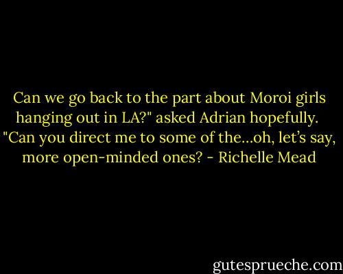 Can we go back to the part about Moroi girls hanging out in LA?" asked Adrian hopefully. <br />"Can you direct me to some of the…oh, let’s say, more open-minded ones? - Richelle Mead