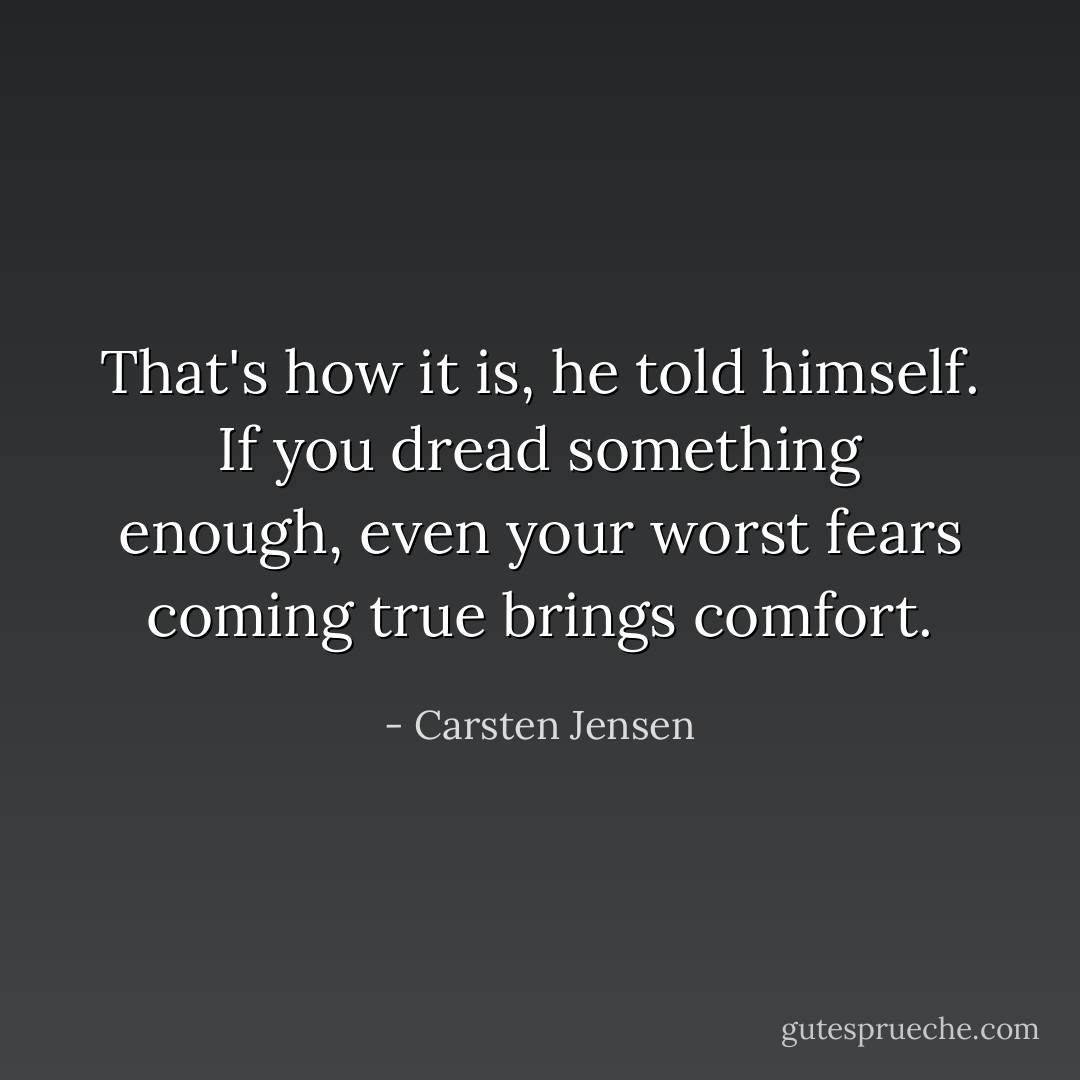 That's how it is, he told himself. If you dread something enough, even your worst fears coming true brings comfort. - Carsten Jensen