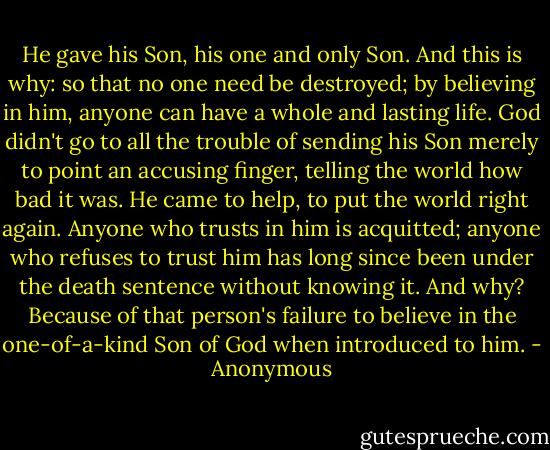He gave his Son, his one and only Son. And this is why: so that no one need be destroyed; by believing in him, anyone can have a whole and lasting life. God didn't go to all the trouble of sending his Son merely to point an accusing finger, telling the world how bad it was. He came to help, to put the world right again. Anyone who trusts in him is acquitted; anyone who refuses to trust him has long since been under the death sentence without knowing it. And why? Because of that person's failure to believe in the one-of-a-kind Son of God when introduced to him. - Anonymous