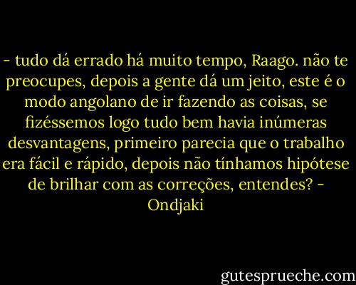 - tudo dá errado há muito tempo, Raago. não te preocupes, depois a gente dá um jeito, este é o modo angolano de ir fazendo as coisas, se fizéssemos logo tudo bem havia inúmeras desvantagens, primeiro parecia que o trabalho era fácil e rápido, depois não tínhamos hipótese de brilhar com as correções, entendes? - Ondjaki