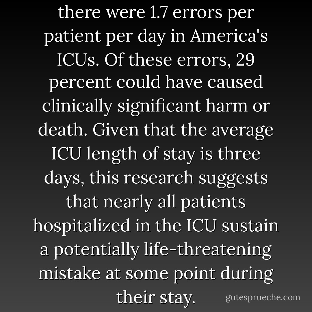 One study concluded that there were 1.7 errors per patient per day in America's ICUs. Of these errors, 29 percent could have caused clinically significant harm or death. Given that the average ICU length of stay is three days, this research suggests that nearly all patients hospitalized in the ICU sustain a potentially life-threatening mistake at some point during their stay. - Peter Pronovost