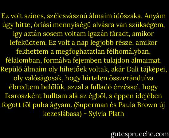 Ez volt színes, szélesvásznú álmaim időszaka. Anyám úgy hitte, óriási mennyiségű alvásra van szükségem, így aztán sosem voltam igazán fáradt, amikor lefeküdtem. Ez volt a nap legjobb része, amikor fekhettem a megfoghatatlan félhomályban, félálomban, formálva fejemben tulajdon álmaimat. Repülő álmaim oly hihetőek voltak, akár Dalí tájképei, oly valóságosak, hogy hirtelen összerándulva ébredtem belőlük, azzal a fulladó érzéssel, hogy Ikaroszként hulltam alá az égből, s éppen idejében fogott föl puha ágyam.<br />(Superman és Paula Brown új kezeslábasa) - Sylvia Plath