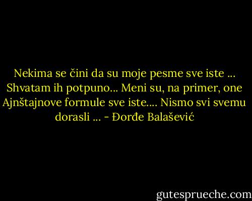 Nekima se čini da su moje pesme sve iste ...<br />Shvatam ih potpuno...<br />Meni su, na primer, one Ajnštajnove formule sve iste....<br />Nismo svi svemu dorasli ... - Đorđe Balašević