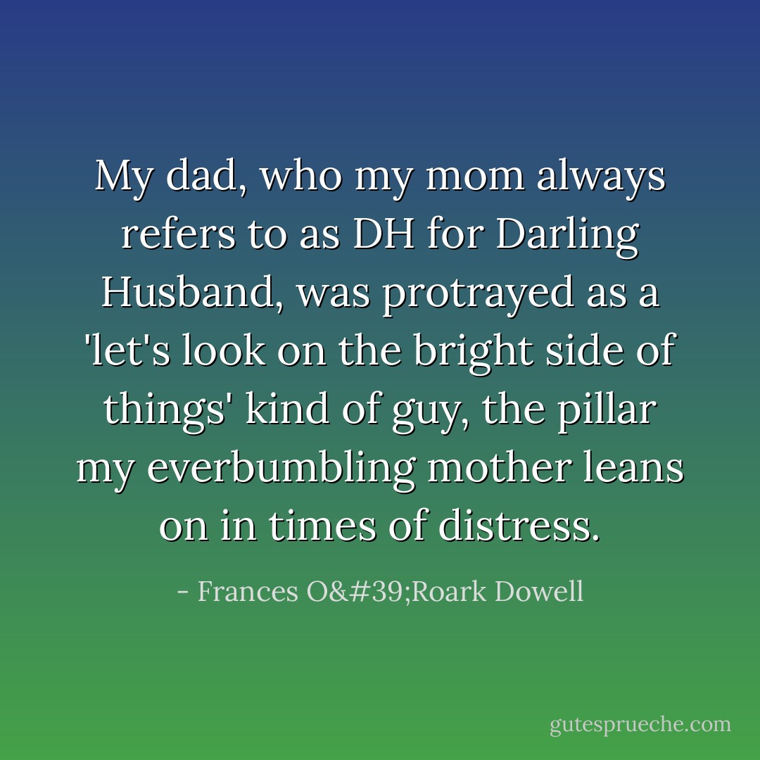 My dad, who my mom always refers to as DH for Darling Husband, was protrayed as a 'let's look on the bright side of things' kind of guy, the pillar my everbumbling mother leans on in times of distress. - Frances O'Roark Dowell