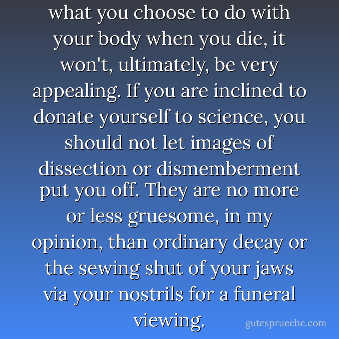 The point is that no matter what you choose to do with your body when you die, it won't, ultimately, be very appealing. If you are inclined to donate yourself to science, you should not let images of dissection or dismemberment put you off. They are no more or less gruesome, in my opinion, than ordinary decay or the sewing shut of your jaws via your nostrils for a funeral viewing. - Mary Roach