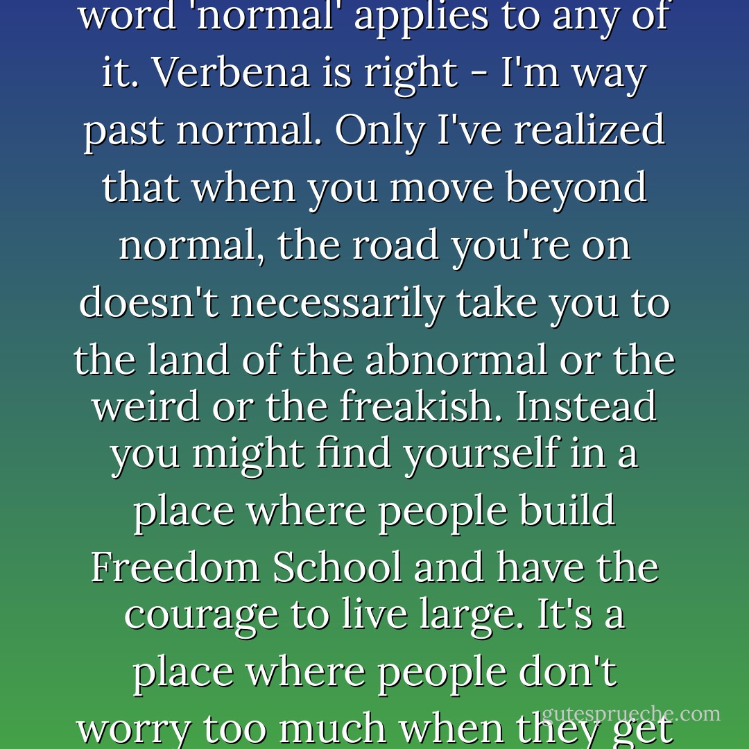 When I think about everything that's happened since school started, well, I don't think the word 'normal' applies to any of it. Verbena is right - I'm way past normal. Only I've realized that when you move beyond normal, the road you're on doesn't necessarily take you to the land of the abnormal or the weird or the freakish. Instead you might find yourself in a place where people build Freedom School and have the courage to live large. It's a place where people don't worry too much when they get a little goat poop on their shoes. - Frances O'Roark Dowell