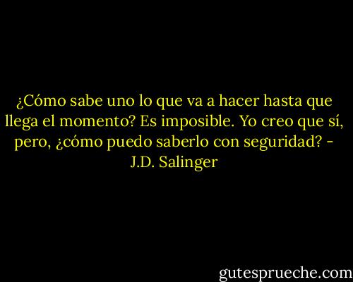 ¿Cómo sabe uno lo que va a hacer hasta que llega el momento? Es imposible. Yo creo que sí, pero, ¿cómo puedo saberlo con seguridad? - J.D. Salinger