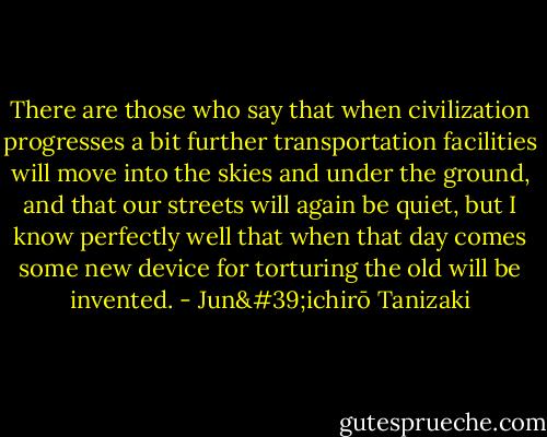 There are those who say that when civilization progresses a bit further transportation facilities will move into the skies and under the ground, and that our streets will again be quiet, but I know perfectly well that when that day comes some new device for torturing the old will be invented. - Jun'ichirō Tanizaki