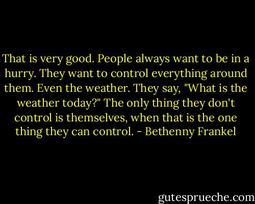 That is very good. People always want to be in a hurry. They want to control everything around them. Even the weather. They say, "What is the weather today?" The only thing they don't control is themselves, when that is the one thing they can control. - Bethenny Frankel