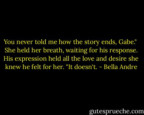 You never told me how the story ends, Gabe." <br />She held her breath, waiting for his response.<br />His expression held all the love and desire she knew he felt for her.<br />"It doesn't. - Bella Andre
