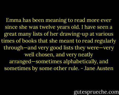 Emma has been meaning to read more ever since she was twelve years old. I have seen a great many lists of her drawing-up at various times of books that she meant to read regularly through—and very good lists they were—very well chosen, and very neatly arranged—sometimes alphabetically, and sometimes by some other rule. - Jane Austen