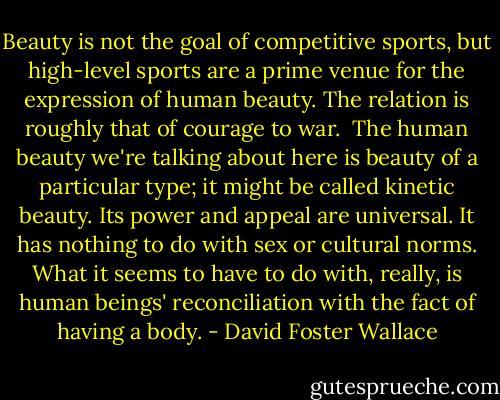 Beauty is not the goal of competitive sports, but high-level sports are a prime venue for the expression of human beauty. The relation is roughly that of courage to war.<br /><br />The human beauty we're talking about here is beauty of a particular type; it might be called kinetic beauty. Its power and appeal are universal. It has nothing to do with sex or cultural norms. What it seems to have to do with, really, is human beings' reconciliation with the fact of having a body. - David Foster Wallace
