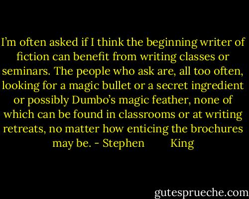 I’m often asked if I think the beginning writer of fiction can benefit from writing classes or seminars. The people who ask are, all too often, looking for a magic bullet or a secret ingredient or possibly Dumbo’s magic feather, none of which can be found in classrooms or at writing retreats, no matter how enticing the brochures may be. - Stephen         King