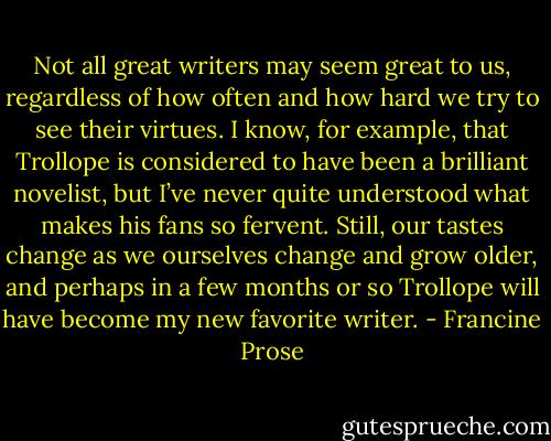 Not all great writers may seem great to us, regardless of how often and how hard we try to see their virtues. I know, for example, that Trollope is considered to have been a brilliant novelist, but I’ve never quite understood what makes his fans so fervent. Still, our tastes change as we ourselves change and grow older, and perhaps in a few months or so Trollope will have become my new favorite writer. - Francine Prose
