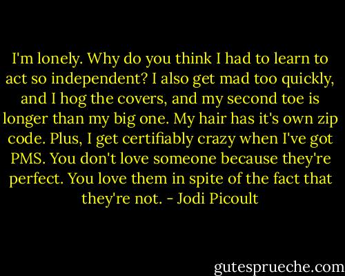 I'm lonely. Why do you think I had to learn to act so independent? I also get mad too quickly, and I hog the covers, and my second toe is longer than my big one. My hair has it's own zip code. Plus, I get certifiably crazy when I've got PMS. You don't love someone because they're perfect. You love them in spite of the fact that they're not. - Jodi Picoult