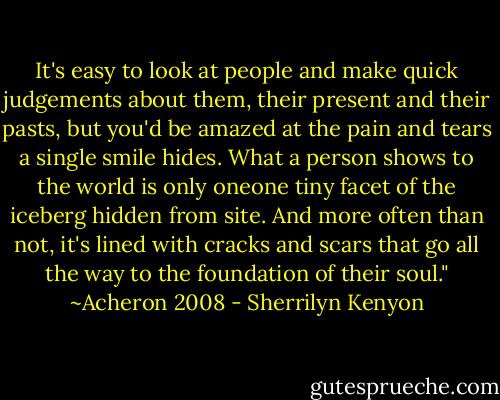 It's easy to look at people and make quick judgements about them, their present and their pasts, but you'd be amazed at the pain and tears a single smile hides. What a person shows to the world is only oneone tiny facet of the iceberg hidden from site. And more often than not, it's lined with cracks and scars that go all the way to the foundation of their soul." ~Acheron 2008 - Sherrilyn Kenyon