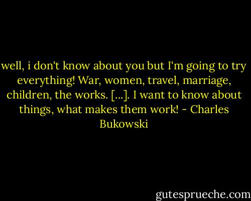 well, i don't know about you but I'm going to try everything! War, women, travel, marriage, children, the works. [...]. I want to know about things, what makes them work! - Charles Bukowski