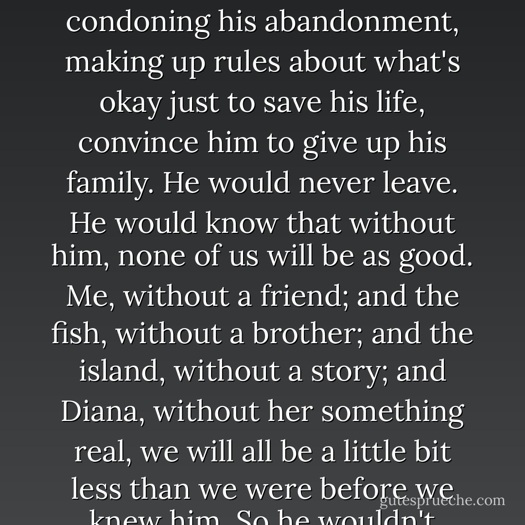 If this were a fairy tale, this would be the part where the fishboy appears and Diana shoots him through the heart. Because he is a tragic hero, he's our fucking Gatsby, and he lived for his fish and he has to die for his fish. He would never let my fake authority, condoning his abandonment, making up rules about what's okay just to save his life, convince him to give up his family. He would never leave.<br />He would know that without him, none of us will be as good. Me, without a friend; and the fish, without a brother; and the island, without a story; and Diana, without her something real, we will all be a little bit less than we were before we knew him.<br />So he wouldn't leave. Not until I could come with him. And I have never been less able to leave than I am now.<br />But this isn't a fairy tale, and he doesn't appear. We stand here for a long time.<br />He really left.<br />Because it was all that we could do. - Hannah Moskowitz