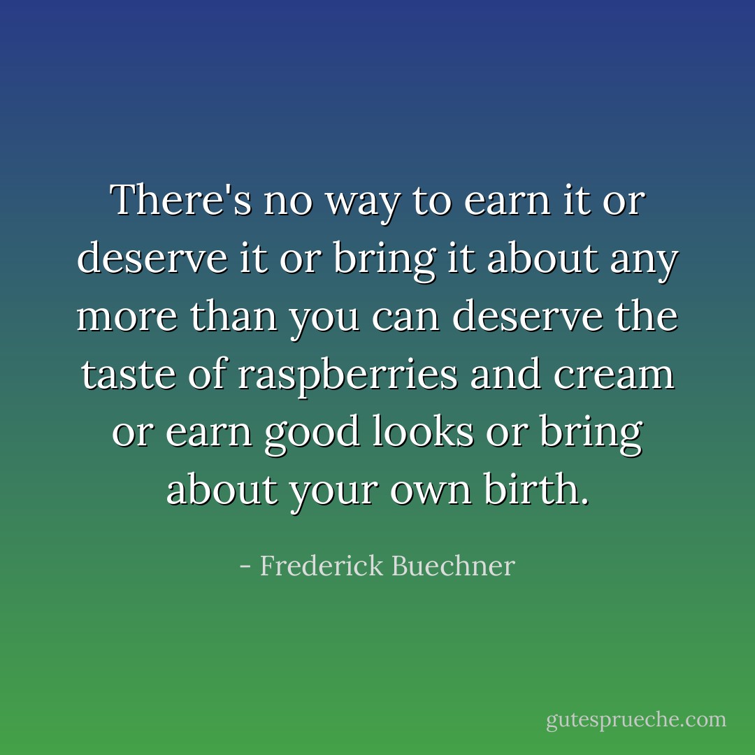 There's no way to earn it or deserve it or bring it about any more than you can deserve the taste of raspberries and cream or earn good looks or bring about your own birth. - Frederick Buechner