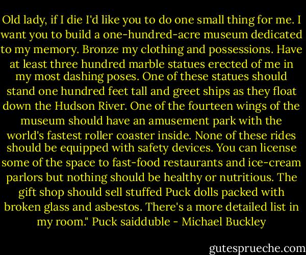 Old lady, if I die I'd like you to do one small thing for me. I want you to build a one-hundred-acre museum dedicated to my memory. Bronze my clothing and possessions. Have at least three hundred marble statues erected of me in my most dashing poses. One of these statues should stand one hundred feet tall and greet ships as they float down the Hudson River. One of the fourteen wings of the museum should have an amusement park with the world's fastest roller coaster inside. None of these rides should be equipped with safety devices. You can license some of the space to fast-food restaurants and ice-cream parlors but nothing should be healthy or nutritious. The gift shop should sell stuffed Puck dolls packed with broken glass and asbestos. There's a more detailed list in my room." Puck saidduble - Michael Buckley