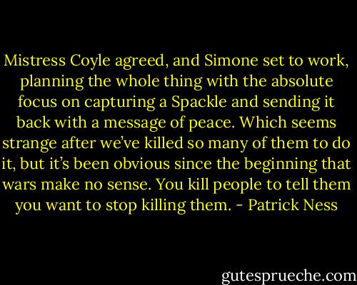 Mistress Coyle agreed, and Simone set to work, planning the whole thing with the absolute focus on capturing a<br />Spackle and sending it back with a message of peace.<br />Which seems strange after we’ve killed so many of them to do it, but it’s been obvious since the beginning that wars make<br />no sense. You kill people to tell them you want to stop killing them. - Patrick Ness
