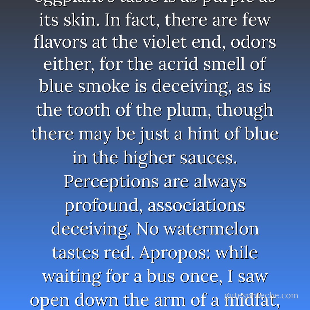 Still, we permit the appearance of our meats, sauces, fruits, and vdgetables to dominate our tongues until it is difficult to divide a twist of lemon or squeeze of lime from the colors of their rinds or separate yellow from its yolk or chocolate from the quenchless brown which seems to be the root, shoot, stalk, and bloom of it. Yet I hardly think the eggplant's taste is as purple as its skin. In fact, there are few flavors at the violet end, odors either, for the acrid smell of blue smoke is deceiving, as is the tooth of the plum, though there may be just a hint of blue in the higher sauces. Perceptions are always profound, associations deceiving. No watermelon tastes red. Apropos: while waiting for a bus once, I saw open down the arm of a midfat, midlife, freckled woman, suitcase tugging at her hand like a small boy needing to pee, a deep blue crack as wide as any in a Roquefort. Split like paper tearing. She said nothing. Stood. Blue bubbled up in the opening like tar. One thing is certain: a cool flute blue tastes like deep well water drunk from a cup. - William H. Gass