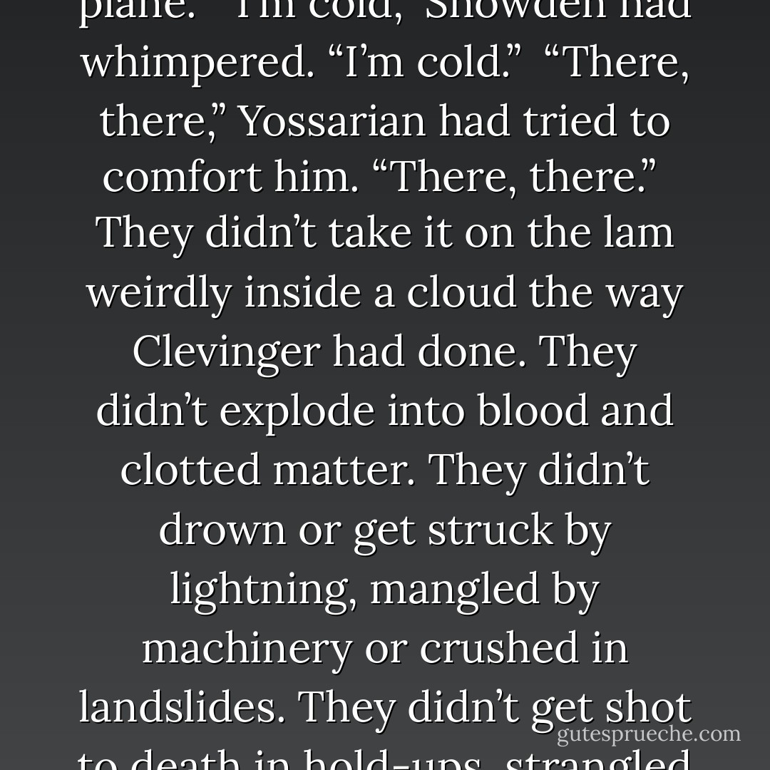 There were usually not nearly as many sick people inside the hospital as Yossarian saw outside the hospital, and there were generally fewer people inside the hospital who were seriously sick. There was a much lower death rate inside the hospital than outside the hospital, and a much healthier death rate. Few people died unnecessarily. People knew a lot more about dying inside the hospital and made a much neater job of it. They couldn’t dominate Death inside the hospital, but they certainly made her behave. They had taught her manners. They couldn’t keep Death out, but while she was there she had to act like a lady. People gave up the ghost with delicacy and taste inside the hospital. There was none of that crude, ugly ostentation about dying that was so common outside of the hospital. They did not blow-up in mid-air like Kraft or the dead man in Yossarian’s tent, or freeze to death in the blazing summertime the way Snowden had frozen to death after spilling his secret to Yossarian in the back of the plane.<br /><br />“I’m cold,” Snowden had whimpered. “I’m cold.”<br /><br />“There, there,” Yossarian had tried to comfort him. “There, there.”<br /><br />They didn’t take it on the lam weirdly inside a cloud the way Clevinger had done. They didn’t explode into blood and clotted matter. They didn’t drown or get struck by lightning, mangled by machinery or crushed in landslides. They didn’t get shot to death in hold-ups, strangled to death in rapes, stabbed to death in saloons, blugeoned to death with axes by parents or children, or die summarily by some other act of God. Nobody choked to death. People bled to death like gentlemen in an operating room or expired without comment in an oxygen tent. There was none of that tricky now-you-see-me-now-you-don’t business so much in vogue outside the hospital, none of that now-I-am-and-now-I-ain’t. There were no famines or floods. Children didn’t suffocate in cradles or iceboxes or fall under trucks. No one was beaten to death. People didn’t stick their heads into ovens with the gas on, jump in front of subway trains or come plummeting like dead weights out of hotel windows with a whoosh!, accelerating at the rate of thirty-two feet per second to land with a hideous plop! on the sidewalk and die disgustingly there in public like an alpaca sack full of hairy strawberry ice cream, bleeding, pink toes awry. - Joseph Heller