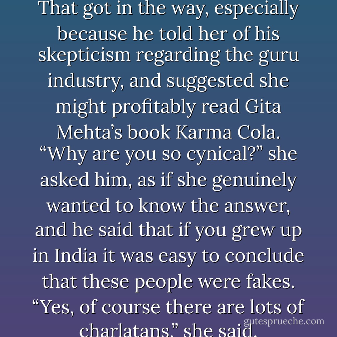 But then the subject turned to the spiritual life and Meg talked about her many visits to ashrams in India and her admiration for Swami Muktananda and Gurumayi. That got in the way, especially because he told her of his skepticism regarding the guru industry, and suggested she might profitably read Gita Mehta’s book Karma Cola. “Why are you so cynical?” she asked him, as if she genuinely wanted to know the answer, and he said that if you grew up in India it was easy to conclude that these people were fakes. “Yes, of course there are lots of charlatans,” she said, reasonably, “but can’t you discriminate?” He shook his head sadly. “No,” he said. “No, I can’t.” That was the end of their chat. - Salman Rushdie