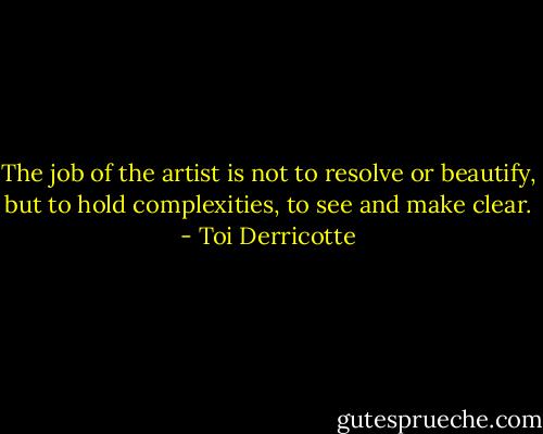 The job of the artist is not to resolve or beautify, but to hold complexities, to see and make clear. - Toi Derricotte
