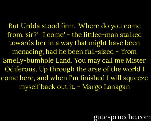 But Urdda stood firm. 'Where do you come from, sir?'<br /><br />'I come' - the littlee-man stalked towards her in a way that might have been menacing, had he been full-sized - 'from Smelly-bumhole Land. You may call me Mister Odiferous. Up through the arse of the world I come here, and when I'm finished I will squeeze myself back out it. - Margo Lanagan