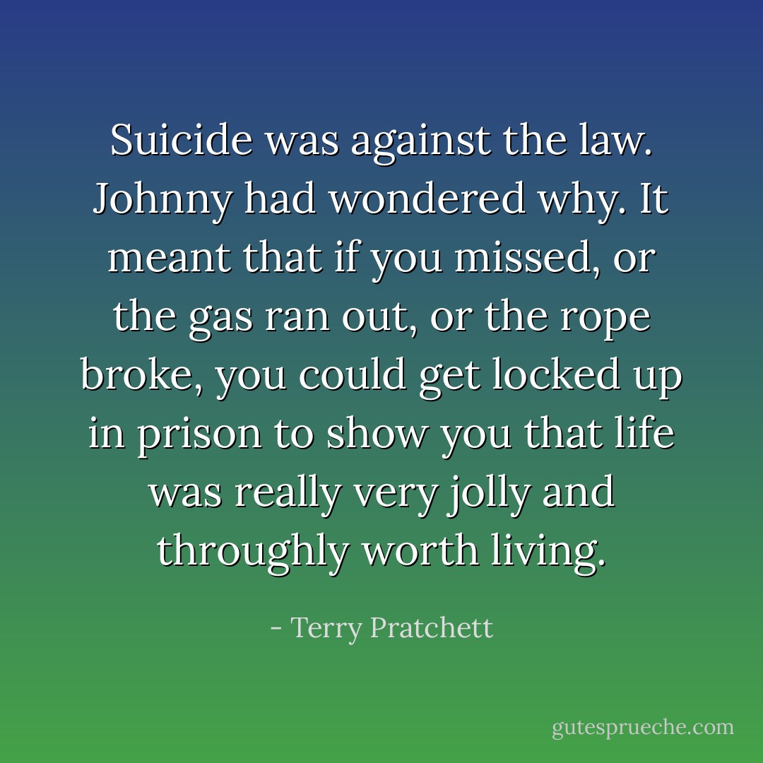 Suicide was against the law. Johnny had wondered why. It meant that if you missed, or the gas ran out, or the rope broke, you could get locked up in prison to show you that life was really very jolly and throughly worth living. - Terry Pratchett