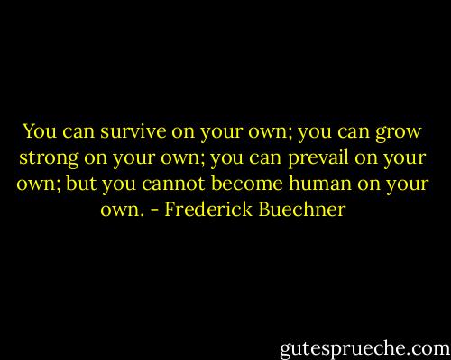 You can survive on your own; you can grow strong on your own; you can prevail on your own; but you cannot become human on your own. - Frederick Buechner