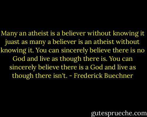 Many an atheist is a believer without knowing it juast as many a believer is an atheist without knowing it. You can sincerely believe there is no God and live as though there is. You can sincerely believe there is a God and live as though there isn't. - Frederick Buechner