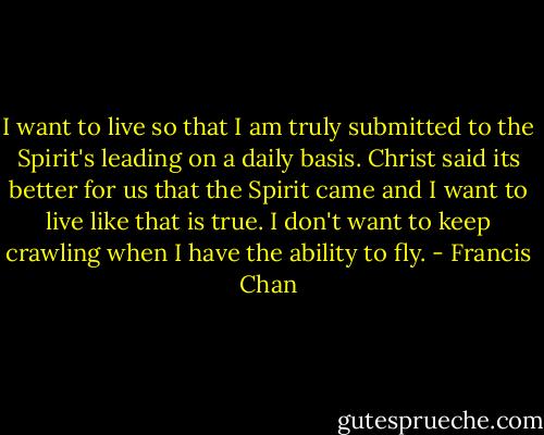 I want to live so that I am truly submitted to the Spirit's leading on a daily basis. Christ said its better for us that the Spirit came and I want to live like that is true. I don't want to keep crawling when I have the ability to fly. - Francis Chan