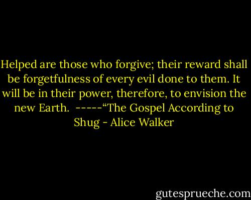 Helped are those who forgive; their reward shall be forgetfulness of every evil done to them. It will be in their power, therefore, to envision the new Earth.<br /><br />-----“The Gospel According to Shug - Alice Walker