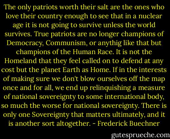 The only patriots worth their salt are the ones who love their country enough to see that in a nuclear age it is not going to survive unless the world survives. True patriots are no longer champions of Democracy, Communism, or anythig like that but champions of the Human Race. It is not the Homeland that they feel called on to defend at any cost but the planet Earth as Home. If in the interests of making sure we don't blow ourselves off the map once and for all, we end up relinquishing a measure of national sovereignty to some international body, so much the worse for national sovereignty. There is only one Sovereignty that matters ultimately, and it is another sort altogether. - Frederick Buechner