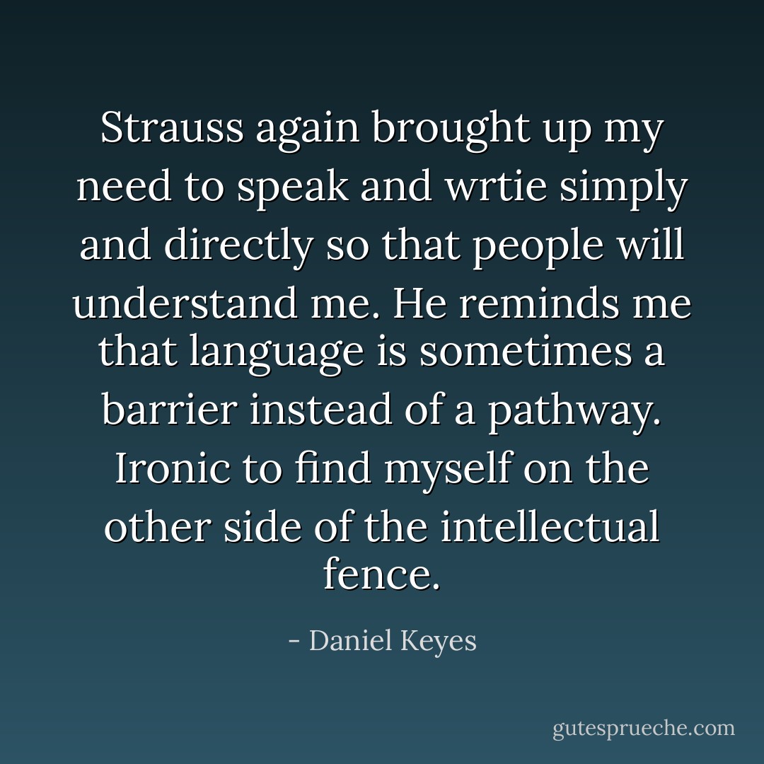 Strauss again brought up my need to speak and wrtie simply and directly so that people will understand me. He reminds me that language is sometimes a barrier instead of a pathway. Ironic to find myself on the other side of the intellectual fence. - Daniel Keyes