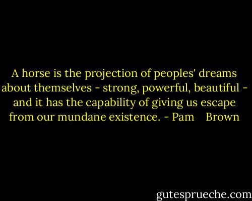 A horse is the projection of peoples' dreams about themselves - strong, powerful, beautiful - and it has the capability of giving us escape from our mundane existence. - Pam    Brown