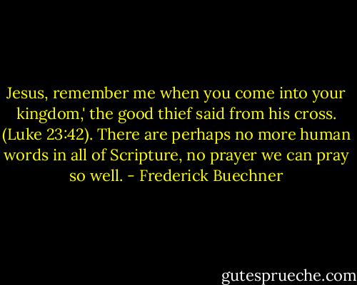 Jesus, remember me when you come into your kingdom,' the good thief said from his cross. (Luke 23:42). There are perhaps no more human words in all of Scripture, no prayer we can pray so well. - Frederick Buechner