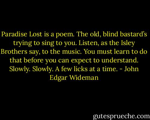Paradise Lost is a poem. The old, blind bastard’s trying to sing to you. Listen, as the Isley Brothers say, to the music. You must learn to do that before you can expect to understand. Slowly. Slowly. A few licks at a time. - John Edgar Wideman