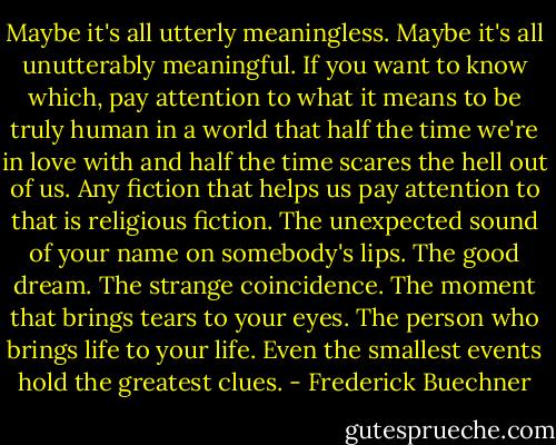 Maybe it's all utterly meaningless. Maybe it's all unutterably meaningful. If you want to know which, pay attention to what it means to be truly human in a world that half the time we're in love with and half the time scares the hell out of us. Any fiction that helps us pay attention to that is religious fiction. The unexpected sound of your name on somebody's lips. The good dream. The strange coincidence. The moment that brings tears to your eyes. The person who brings life to your life. Even the smallest events hold the greatest clues. - Frederick Buechner