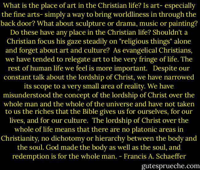 What is the place of art in the Christian life? Is art- especially the fine arts- simply a way to bring worldliness in through the back door? What about sculpture or drama, music or painting? Do these have any place in the Christian life? Shouldn't a Christian focus his gaze steadily on "religious things" alone and forget about art and culture?<br /><br />As evangelical Christians, we have tended to relegate art to the very fringe of life. The rest of human life we feel is more important. <br /><br />Despite our constant talk about the lordship of Christ, we have narrowed its scope to a very small area of reality. We have misunderstood the concept of the lordship of Christ over the whole man and the whole of the universe and have not taken to us the riches that the Bible gives us for ourselves, for our lives, and for our culture.<br /><br />The lordship of Christ over the whole of life means that there are no platonic areas in Christianity, no dichotomy or hierarchy between the body and the soul. God made the body as well as the soul, and redemption is for the whole man. - Francis A. Schaeffer