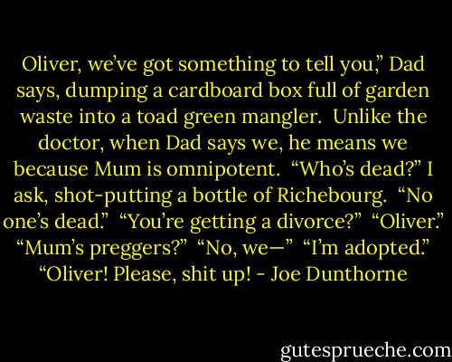 Oliver, we’ve got something to tell you,” Dad says, dumping a cardboard box full of garden waste into a toad green mangler. <br />Unlike the doctor, when Dad says we, he means we because Mum is omnipotent. <br />“Who’s dead?” I ask, shot-putting a bottle of Richebourg. <br />“No one’s dead.” <br />“You’re getting a divorce?” <br />“Oliver.” <br />“Mum’s preggers?” <br />“No, we—” <br />“I’m adopted.” <br />“Oliver! Please, shit up! - Joe Dunthorne