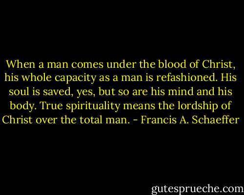 When a man comes under the blood of Christ, his whole capacity as a man is refashioned. His soul is saved, yes, but so are his mind and his body. True spirituality means the lordship of Christ over the total man. - Francis A. Schaeffer
