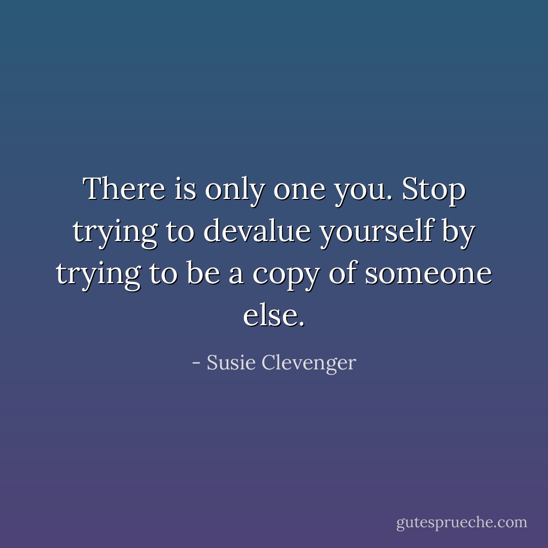 There is only one you. Stop trying to devalue yourself by trying to be a copy of someone else. - Susie Clevenger