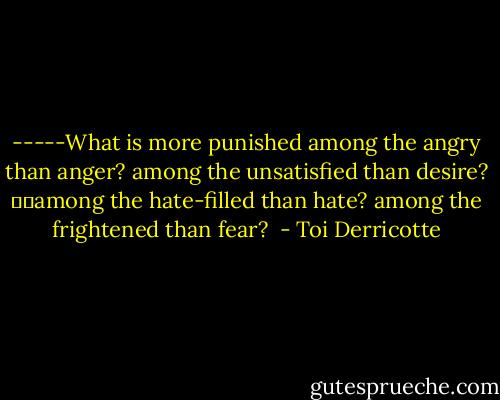-----What is more punished<br />among the angry than anger? among the unsatisfied than desire?<br />		among the hate-filled<br />than hate? among the frightened than fear?<br /> - Toi Derricotte